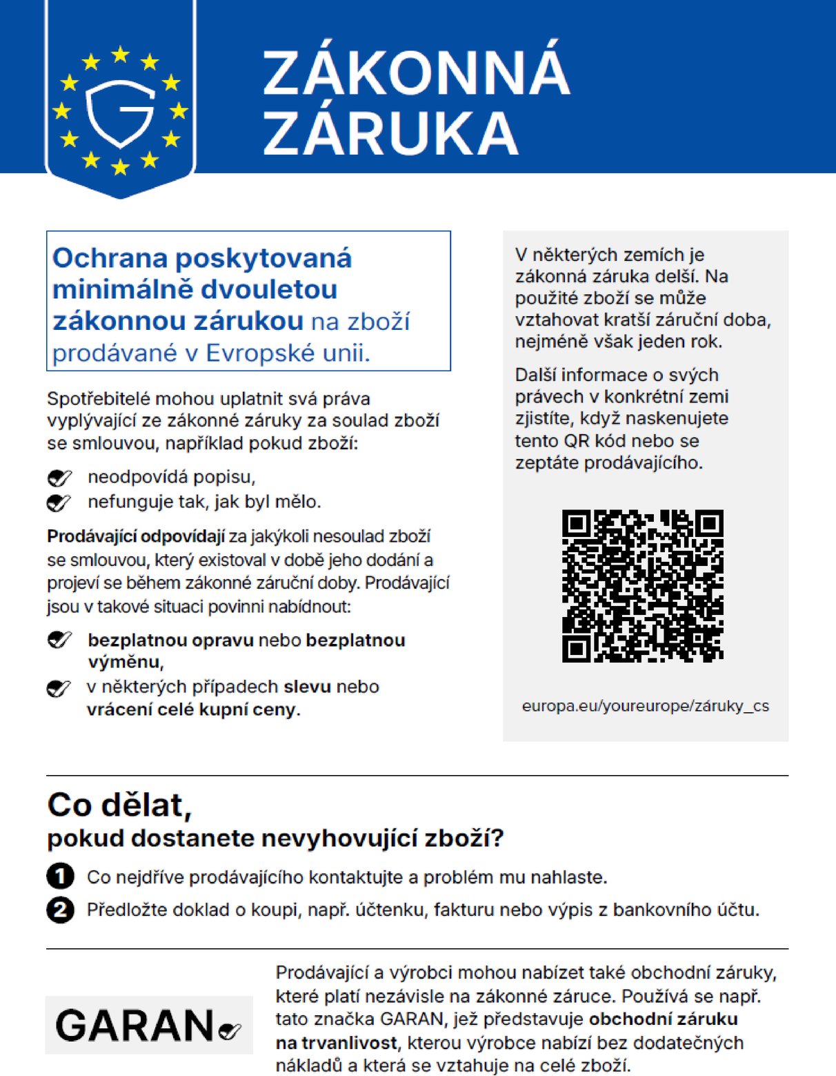 Zákonná záruka. Ochrana poskytovaná minimálně dvouletou zákonnou zárukou na zboží prodávané v Evropské unii. Spotřebitelé mohou uplatnit svá práva vyplývající ze zákonné záruky za soulad zboží se smlouvou, například pokud zboží neodpovídá popisu nebo nefunguje tak, jak by mělo. Prodávající odpovídají za jakýkoli nesoulad zboží se smlouvou, který existoval v době jeho dodání a projeví se během zákonné záruční doby. Prodávající jsou v takové situaci povinni nabídnout bezplatnou opravu nebo bezplatnou výměnu, v některých případech slevu nebo vrácení celé kupní ceny. V některých zemích je zákonná záruka delší. Na použité zboží se může vztahovat kratší záruční doba, nejméně však jeden rok. Další informace o svých právech v konkrétní zemi zjistíte, když naskenujete tento QR kód nebo se zeptáte prodávajícího: europa.eu/youreurope/záruky_cs. Co dělat, pokud dostanete nevyhovující zboží? 1. Co nejdříve prodávajícího kontaktujte a problém mu nahlaste. 2. Předložte doklad o koupi, např. účtenku, fakturu nebo výpis z bankovního účtu. Prodávající a výrobci mohou nabízet také obchodní záruky, které platí nezávisle na zákonné záruce. Používá se např. tato značka GARAN, jež představuje obchodní záruku na trvanlivost, kterou výrobce nabízí bez dodatečných nákladů a která se vztahuje na celé zboží.