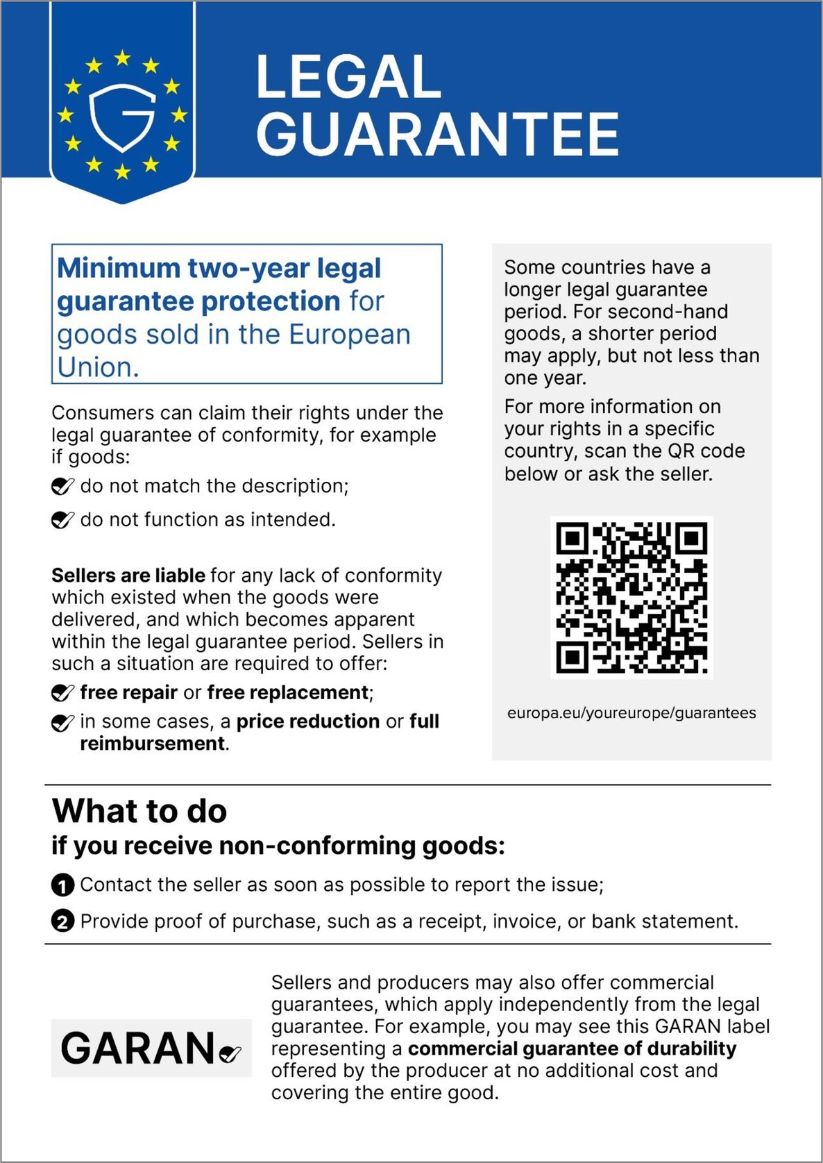 Legal guarantee. Minimum two-year legal guarantee protection for goods sold in the European Union. Consumers can claim their rights under the legal guarantee of conformity, for example if goods do not match the description or do not function as intended. Sellers are liable for any lack of conformity which existed when the goods were delivered, and which becomes apparent within the legal guarantee period. Sellers in such a situation are required to offer free repair or free replacement and, in some cases, a price reduction or full reimbursement. Some countries have a longer legal guarantee period. For second-hand goods, a shorter period may apply, but not less than one year. For more information on your rights in a specific country, scan the QR code or ask the seller: europa.eu/youreurope/guarantees. What to do if you receive non-conforming goods: 1. Contact the seller as soon as possible to report the issue. 2. Provide proof of purchase, such as a receipt, invoice, or bank statement. Sellers and producers may also offer commercial guarantees, which apply independently from the legal guarantee. For example, you may see this GARAN label representing a commercial guarantee of durability offered by the producer at no additional cost and covering the entire good.